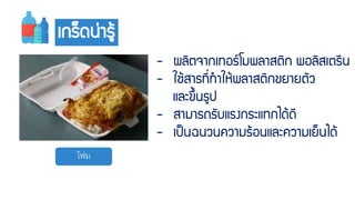 โฟม
เกร็ดน่ำรู้
- ผลิตจำกเทอร์โมพลำสติก พอลิสเตรีน
- ใช้สำรที่ทำให้พลำสติกขยำยตัว
และขึ้นรูป
- สำมำรถรับแรงกระแทกได้ดี
- เป็นฉนวนควำมร้อนและควำมเย็นได้
 