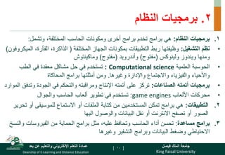 King Faisal University
‫فيصل‬ ‫الملك‬ ‫جامعة‬
Deanship of E-Learning and Distance Education
‫بعد‬ ‫عن‬ ‫والتعليم‬ ‫اإللكتروني‬ ‫التعلم‬ ‫عمادة‬ [ ]
2
.
‫النظام‬ ‫برمجيات‬
.
‫النظام‬ ‫برمجيات‬ 1
:
‫وتشمل‬ ،‫المختلفة‬ ‫الحاسب‬ ‫ومكونات‬ ‫أخرى‬ ‫برامج‬ ‫تخدم‬ ‫برامج‬ ‫هي‬
:
•
‫التشغيل‬ ‫نظم‬
:
‫المختلفة‬ ‫الجهاز‬ ‫بمكونات‬ ‫التطبيقات‬ ‫ربط‬ ‫وظيفتها‬
(
‫الفأرة‬ ،‫الذاكرة‬
‫الميكروفون‬ ،
)
‫ويندوز‬ ‫ومنها‬
‫ولينوكس‬
(
‫مفتوح‬
)
‫وأندرويد‬
(
‫مفتوح‬
)
‫وماكينتوش‬
•
‫العلمية‬ ‫الحوسبة‬
Computational science
:
‫الطب‬ ‫في‬ ‫معقدة‬ ‫مشاكل‬ ‫حل‬ ‫في‬ ‫تستخدم‬
‫وغيرها‬ ‫واإلدارة‬ ‫واالجتماع‬ ‫والفيزياء‬ ‫واألحياء‬
.
‫المحاكاة‬ ‫برامج‬ ‫أمثلتها‬ ‫ومن‬
•
‫الصناعات‬ ‫أتمته‬ ‫برمجيات‬
:
‫وت‬ ‫الجودة‬ ‫في‬ ‫والتحكم‬ ‫ومراقبته‬ ‫اإلنتاج‬ ‫أتمته‬ ‫على‬ ‫تركز‬
‫الموارد‬ ‫دفق‬
•
‫األلعاب‬ ‫محركات‬
game engines
:
‫والجوال‬ ‫الحاسب‬ ‫ألعاب‬ ‫تطوير‬ ‫في‬ ‫تستخدم‬
.
‫التطبيقات‬ 2
:
‫أ‬ ‫للموسيقى‬ ‫االستماع‬ ‫أو‬ ‫الملفات‬ ‫كتابة‬ ‫من‬ ‫المستخدمين‬ ‫تمكن‬ ‫برامج‬ ‫هي‬
‫تحرير‬ ‫و‬
‫اليها‬ ‫والوصول‬ ‫البيانات‬ ‫نقل‬ ‫أو‬ ‫االنترنت‬ ‫تصفح‬ ‫أو‬ ‫الصور‬
.
‫مساعدة‬ ‫برامج‬ 3
:
‫وال‬ ‫الفيروسات‬ ‫من‬ ‫الحماية‬ ‫برامج‬ ‫مثل‬ ،‫عليه‬ ‫وتحافظ‬ ‫الحاسب‬ ‫أداء‬ ‫تحسن‬
‫نسخ‬
‫وغيرها‬ ‫التشفير‬ ‫وبرامج‬ ‫البيانات‬ ‫وضغط‬ ‫االحتياطي‬
10
 