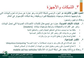 King Faisal University
‫فيصل‬ ‫الملك‬ ‫جامعة‬
Deanship of E-Learning and Distance Education
‫بعد‬ ‫عن‬ ‫والتعليم‬ ‫اإللكتروني‬ ‫التعلم‬ ‫عمادة‬ [ ]
3
.
‫واألجهزة‬ ‫الشبكات‬
‫لألنترنت‬ ‫الفقري‬ ‫العمود‬
‫هو‬
‫الرئيسي‬ ‫الجزء‬
‫الب‬ ‫لحزم‬ ‫مسارات‬ ‫عن‬ ‫عبارة‬ ‫وهو‬ ‫االنترنت‬ ‫لشبكة‬
‫التي‬ ‫يانات‬
‫موجهات‬ ‫باستخدام‬ ‫توجيهها‬ ‫يتم‬
Routers
‫العالم‬ ‫في‬ ‫الكومبيوتر‬ ‫شبكات‬ ‫ربط‬ ‫ووظيفته‬ ‫كبيرة‬
‫رئيسيين‬ ‫نوعيين‬ ‫وهناك‬
:
.
‫كابالت‬ 1
‫الضوئية‬ ‫األلياف‬
:
‫عبارة‬
‫تح‬ ‫التي‬ ‫الضوئية‬ ‫االتصاالت‬ ‫لكابالت‬ ‫هائل‬ ‫تجمع‬ ‫عن‬
‫البيانات‬ ‫مل‬
‫وترتبط‬ ‫والمحيطات‬ ‫القارات‬ ‫عبر‬ ‫وتمر‬
‫بموجهات‬
‫بيانات‬
(routers)
•
‫مكلفة‬
‫النائية‬ ‫والمناطق‬ ‫والجزر‬ ‫الجبلية‬ ‫المناطق‬ ‫في‬ ‫مدها‬ ‫يصعب‬ ‫مما‬ ‫جدا‬
•
‫بيانات‬ ‫سرعة‬ ‫تعطى‬
‫الصناعية‬ ‫باألقمار‬ ‫مقارنة‬ ً‫ا‬‫أمان‬ ‫أكثر‬ ‫وتعتبر‬ ‫أكثر‬
•
‫أحدها‬ ‫انقطاع‬
‫وقارات‬ ‫دول‬ ‫عن‬ ‫االنترنت‬ ‫يقطع‬ ‫أن‬ ‫يمكن‬
.
‫الصناعية‬ ‫األقمار‬ 2
:
•
‫ب‬ ً‫ا‬‫اصطالح‬ ‫يعرف‬ ‫ما‬ ‫وهو‬ ‫مكان‬ ‫كل‬ ‫في‬ ‫اتصاالت‬ ‫توفر‬
“
‫الحوسبة‬ ‫وفرة‬
”
Ubiquitous Computing
•
‫وحقوق‬ ‫رخص‬ ‫على‬ ‫الحصول‬ ‫تحتاج‬ ‫ال‬
‫إمتياز‬
‫المحلية‬ ‫المجالس‬ ‫أو‬ ‫الحكومات‬ ‫أو‬ ‫الهيئات‬ ‫من‬
3
.
‫يعتمد‬ ‫ثالث‬ ‫نوع‬ ‫وهناك‬
‫الالسلكية‬ ‫السيارات‬ ‫شبكة‬ ‫على‬
mobile ad hoc vehicles
12
 