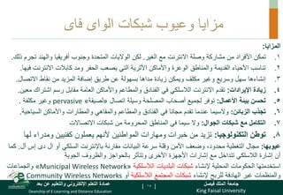 King Faisal University
‫فيصل‬ ‫الملك‬ ‫جامعة‬
Deanship of E-Learning and Distance Education
‫بعد‬ ‫عن‬ ‫والتعليم‬ ‫اإللكتروني‬ ‫التعلم‬ ‫عمادة‬ [ ]
‫شبكات‬ ‫وعيوب‬ ‫مزايا‬
‫الواى‬
‫فاى‬
‫المزايا‬
:
.
‫مشاركة‬ ‫من‬ ‫األفراد‬ ‫تمكن‬ 1
‫وصلة‬
‫الغير‬ ‫مع‬ ‫االنترنت‬
.
‫لكن‬
‫الواليات‬
‫وجنوب‬ ‫المتحدة‬
‫ت‬ ‫والهند‬ ‫أفريقيا‬
‫ذلك‬ ‫جرم‬
.
.
‫و‬ ‫الحفر‬ ‫يصعب‬ ‫التي‬ ‫األثرية‬ ‫واألماكن‬ ‫الوعرة‬ ‫والمناطق‬ ‫القديمة‬ ‫األحياء‬ ‫تناسب‬ 2
‫االنترنت‬ ‫كابالت‬ ‫مد‬
‫فيها‬
.
.
‫سهل‬ ‫إنشاءها‬ 3
‫وغير‬ ‫وسريع‬
‫االتصال‬ ‫نقاط‬ ‫من‬ ‫المزيد‬ ‫إضافة‬ ‫طريق‬ ‫عن‬ ‫بسهولة‬ ‫مداها‬ ‫زيادة‬ ‫ويمكن‬ ‫مكلف‬
.
.
‫زيادة‬ 4
‫اإليرادات‬
:
‫تقدم‬
‫االنترنت‬
‫في‬ ‫الالسلكي‬
‫م‬ ‫اشتراك‬ ‫رسم‬ ‫مقابل‬ ‫العامة‬ ‫واألماكن‬ ‫والمطاعم‬ ‫الفنادق‬
‫عين‬
.
.
‫بيئة‬ ‫تحسن‬ 5
‫األعمال‬
:
‫اتصال‬ ‫وسيلة‬ ‫المصلحة‬ ‫أصحاب‬ ‫لجميع‬ ‫توفر‬
«
‫لصيقة‬
»
pervasive
‫مكلفة‬ ‫وغير‬
.
.
‫الزبائن‬ ‫تجذب‬ 6
:
‫والسيما‬
‫في‬ ‫مجانا‬ ‫تقدم‬ ‫عندما‬
‫والمطاعم‬ ‫الفنادق‬
‫السياحي‬ ‫واألماكن‬ ‫والمطارات‬ ‫والمقاهي‬
‫ة‬
.
.
‫الجوال‬ ‫شبكات‬ ‫مع‬ ‫التكامل‬ 7
:
‫شبكات‬ ‫من‬ ‫المحرومة‬ ‫المناطق‬ ‫في‬ ‫سيما‬ ‫وال‬
‫االتصاالت‬
.
‫توطن‬ 8
‫التكنولوجيا‬
:
‫تزيد‬
‫ومدراء‬ ‫كفنيين‬ ‫يعملون‬ ‫ألنهم‬ ‫المواطنين‬ ‫ومهارات‬ ‫خبرات‬ ‫من‬
‫ل‬
‫ها‬
‫عيوبها‬
:
‫التغطية‬ ‫مجال‬
‫وضعف‬ ،‫محدود‬
‫باإلنترنت‬ ‫مقارنة‬ ‫البيانات‬ ‫سرعة‬ ‫وقلة‬ ‫األمن‬
‫ال‬ ‫أو‬ ‫السلكي‬
‫دى‬
‫أ‬ ‫إس‬
‫ل‬
.
‫كما‬
‫الجوية‬ ‫والظروف‬ ‫بالحواجز‬ ‫وتتأثر‬ ‫األخرى‬ ‫األجهزة‬ ‫إشارات‬ ‫مع‬ ‫تتداخل‬ ‫الالسلكي‬ ‫إشارة‬ ‫أن‬
‫المحلية‬ ‫الحكومات‬ ‫استخدمتها‬
‫إل‬
‫نشاء‬
‫الالسلكية‬ ‫البلديات‬ ‫شبكات‬
«
Municipal Wireless Network
»
‫والجماعات‬
‫إلنشاء‬ ‫للربح‬ ‫الهادفة‬ ‫غير‬ ‫والمنظمات‬
‫الالسلكية‬ ‫المجتمع‬ ‫شبكات‬
‫أو‬
Community Wireless Networks
15
 