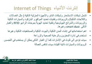 King Faisal University
‫فيصل‬ ‫الملك‬ ‫جامعة‬
Deanship of E-Learning and Distance Education
‫بعد‬ ‫عن‬ ‫والتعليم‬ ‫اإللكتروني‬ ‫التعلم‬ ‫عمادة‬ [ ]
Internet of Things ‫األشياء‬ ‫إنترنت‬
•
‫تشمل‬
‫الذكية‬ ‫المنزلية‬ ‫واألجهزة‬ ‫النانو‬ ‫وشبكات‬ ‫االستشعار‬ ‫شبكات‬
(
‫مثل‬
‫الغس‬
‫االت‬
‫الذكية‬ ‫والثالجات‬
)
‫والروبوتات‬
‫و‬ ‫المواقع‬ ‫تحديد‬ ‫وتقنيات‬
‫الباركود‬
‫والسيارات‬
‫الذكية‬
‫والشرائح‬ ‫والروبوتات‬
‫الراديو‬ ‫بموجات‬ ‫الهوية‬ ‫تحديد‬ ‫وتقنية‬ ‫البيولوجية‬
RFID
‫والغبار‬
‫الذكى‬
smart dust
‫وغيرها‬
.
•
‫و‬ ‫الذكية‬ ‫والمستشفيات‬ ‫الذكية‬ ‫والبيوت‬ ‫الذكية‬ ‫المدن‬ ‫إنشاء‬ ‫في‬ ‫استخداماتها‬ ‫اهم‬
‫غيرها‬
•
‫والزراعة‬ ‫الصحية‬ ‫والرعاية‬ ‫المخزون‬ ‫إدارة‬ ‫في‬ ‫تستخدم‬
•
‫الغبار‬ ‫أن‬ ‫كما‬ ‫اإلشارات‬ ‫في‬ ‫تلوث‬ ‫الى‬ ‫تؤدى‬ ‫سوف‬
‫الذكى‬
‫ال‬ ‫في‬ ‫يستخدم‬ ‫أن‬ ‫يمكن‬
‫تجسس‬
•
‫العمالة‬ ‫تنافس‬ ‫سوف‬ ‫القيادة‬ ‫ذاتية‬ ‫والسيارات‬ ‫الروبوتات‬
16
 