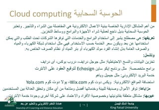 King Faisal University
‫فيصل‬ ‫الملك‬ ‫جامعة‬
Deanship of E-Learning and Distance Education
‫بعد‬ ‫عن‬ ‫والتعليم‬ ‫اإللكتروني‬ ‫التعلم‬ ‫عمادة‬ [ ]
‫السحابية‬ ‫الحوسبة‬
Cloud computing
‫والتأجير‬ ‫الشراء‬ ‫بين‬ ‫المفاضلة‬ ‫هي‬ ‫االلكترونية‬ ‫االعمال‬ ‫ببنية‬ ‫الخاصة‬ ‫اإلدارية‬ ‫المشاكل‬ ‫أهم‬ ‫من‬
.
‫و‬
‫تعتبر‬
‫التخزين‬ ‫ووسائط‬ ‫والبرامج‬ ‫األجهزة‬ ‫شراء‬ ‫لعملية‬ ‫ناجع‬ ‫بديل‬ ‫السحابية‬ ‫الحوسبة‬
.
‫تعريفها‬
:
‫هي‬
‫إلى‬ ‫يشير‬ ‫مصطلح‬
‫تحت‬ ‫الشركات‬ ‫توفرها‬ ‫التي‬ ‫والخدمات‬ ‫البرامج‬ ‫استخدام‬
‫الطلب‬
‫و‬
‫يمكن‬ ‫التي‬
‫االستخدام‬ ‫حسب‬ ‫الخدمة‬ ‫سعر‬ ‫ويكون‬ ‫بعد‬ ‫عن‬ ‫استخدامها‬
.
‫والمي‬ ‫الكهرباء‬ ‫شبكة‬ ‫استخدام‬ ‫مثل‬ ‫فهي‬
‫اه‬
‫به‬ ‫الخاص‬ ‫الصرف‬ ‫نظام‬ ‫أو‬ ‫المياه‬ ‫بئر‬ ‫أو‬ ‫الكهرباء‬ ‫مولد‬ ‫الفرد‬ ‫إنشاء‬ ‫بدل‬ ‫العامة‬ ‫والصرف‬
.
‫وتشمل‬
:
‫تخزين‬
‫و‬ ‫البيانات‬
‫االحتياطية‬ ‫النسخ‬
:
،‫بوكس‬ ‫دروب‬ ،‫درايف‬ ‫جوجل‬ ‫مثل‬
‫آى‬
‫درايف‬
‫متخصصة‬ ‫برامج‬
:
‫إيكو‬ ‫برنامج‬ ‫مثل‬
‫ساين‬
Echosign
‫على‬ ‫العقود‬ ‫لتوقيع‬
‫االنترت‬
‫اإللكتروني‬ ‫البريد‬ ‫خدمة‬
:
‫مثل‬
‫جيميل‬
‫وياهو‬
‫االلكترونية‬ ‫المواقع‬ ‫استضافة‬
:
‫كوم‬ ‫دوت‬ ‫ويكس‬
Wix.com
‫كوم‬ ‫دوت‬ ‫يوال‬ ،
Yola.com
‫مزاياها‬
:
‫ال‬ ‫بين‬ ‫العدالة‬ ‫وتحقق‬ ‫مكان‬ ‫أي‬ ‫من‬ ‫ومتاحة‬ ‫أفضل‬ ‫وخدماتها‬ ‫للبيئة‬ ‫وصديقة‬ ‫األموال‬ ‫توفر‬
‫مستخدمين‬
‫عيوبها‬
:
‫االنت‬ ‫خدمة‬ ‫وجودة‬ ‫أخرى‬ ‫شركة‬ ‫على‬ ‫واالعتماد‬ ‫األفراد‬ ‫وخصوصية‬ ‫بقانونيتها‬ ‫متعلقة‬ ‫مشاكل‬
‫رنت‬
18
 