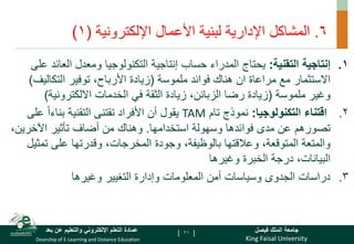 King Faisal University
‫فيصل‬ ‫الملك‬ ‫جامعة‬
Deanship of E-Learning and Distance Education
‫بعد‬ ‫عن‬ ‫والتعليم‬ ‫اإللكتروني‬ ‫التعلم‬ ‫عمادة‬ [ ]
6
.
‫المشاكل‬
‫األعمال‬ ‫لبنية‬ ‫اإلدارية‬
‫اإللكترونية‬
(
1
)
.
‫التقنية‬ ‫إنتاجية‬ 1
:
‫العا‬ ‫ومعدل‬ ‫التكنولوجيا‬ ‫إنتاجية‬ ‫حساب‬ ‫المدراء‬ ‫يحتاج‬
‫على‬ ‫ئد‬
‫ملموسة‬ ‫فوائد‬ ‫هناك‬ ‫ان‬ ‫مراعاة‬ ‫مع‬ ‫االستثمار‬
(
‫التكالي‬ ‫توفير‬ ،‫األرباح‬ ‫زيادة‬
‫ف‬
)
‫ملموسة‬ ‫وغير‬
(
‫االلكترونية‬ ‫الخدمات‬ ‫في‬ ‫الثقة‬ ‫زيادة‬ ،‫الزبائن‬ ‫رضا‬ ‫زيادة‬
)
.2
‫التكنولوجيا‬ ‫اقتناء‬
:
‫تام‬ ‫نموذج‬
TAM
‫التقنية‬ ‫تقتنى‬ ‫األفراد‬ ‫أن‬ ‫يقول‬
ً‫ا‬‫بناء‬
‫ع‬
‫لى‬
‫استخدامها‬ ‫وسهولة‬ ‫فوائدها‬ ‫مدى‬ ‫عن‬ ‫تصورهم‬
.
‫اآلخرين‬ ‫تأثير‬ ‫أضاف‬ ‫من‬ ‫وهناك‬
،
‫تم‬ ‫على‬ ‫وقدرتها‬ ،‫المخرجات‬ ‫وجودة‬ ،‫بالوظيفة‬ ‫وعالقتها‬ ،‫المتوقعة‬ ‫والمتعة‬
‫ثيل‬
‫وغيرها‬ ‫الخبرة‬ ‫درجة‬ ،‫البيانات‬
.
‫وغيرها‬ ‫التغيير‬ ‫وإدارة‬ ‫المعلومات‬ ‫أمن‬ ‫وسياسات‬ ‫الجدوى‬ ‫دراسات‬ 3
21
 