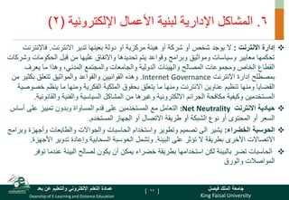 King Faisal University
‫فيصل‬ ‫الملك‬ ‫جامعة‬
Deanship of E-Learning and Distance Education
‫بعد‬ ‫عن‬ ‫والتعليم‬ ‫اإللكتروني‬ ‫التعلم‬ ‫عمادة‬ [ ]
6
.
‫اإللكترونية‬ ‫األعمال‬ ‫لبنية‬ ‫اإلدارية‬ ‫المشاكل‬
(
2
)

‫إدارة‬
‫االنترنت‬
:
‫ال‬
‫االنترنت‬ ‫تدير‬ ‫بعينها‬ ‫دولة‬ ‫او‬ ‫مركزية‬ ‫هيئة‬ ‫أو‬ ‫شركة‬ ‫أو‬ ‫شخص‬ ‫يوجد‬
.
‫فاإلنت‬
‫رنت‬
‫الحكومات‬ ‫قبل‬ ‫من‬ ‫عليها‬ ‫واالتفاق‬ ‫تحديدها‬ ‫يتم‬ ‫وقواعد‬ ‫وبرامج‬ ‫ومواثيق‬ ‫وسياسات‬ ‫معايير‬ ‫تحكمها‬
‫وشركات‬
‫يعرف‬ ‫ما‬ ‫وهذا‬ ،‫المدني‬ ‫والمجتمع‬ ‫والجامعات‬ ‫الدولية‬ ‫والهيئات‬ ‫المصالح‬ ‫ومجموعات‬ ‫الخاص‬ ‫القطاع‬
‫االنترنت‬ ‫إدارة‬ ‫بمصطلح‬
Internet Governance
.
‫وهذه‬
‫القوانيين‬
‫م‬ ‫بكثير‬ ‫تتعلق‬ ‫والمواثيق‬ ‫والقواعد‬
‫ن‬
‫ينظم‬ ‫ما‬ ‫ومنها‬ ‫الفكرية‬ ‫الملكية‬ ‫بحقوق‬ ‫يتعلق‬ ‫ما‬ ‫ومنها‬ ‫االنترنت‬ ‫عناوين‬ ‫تنظيم‬ ‫ومنها‬ ‫القضايا‬
‫خصوصية‬
‫والق‬ ‫والفنية‬ ‫السياسية‬ ‫المشاكل‬ ‫من‬ ‫وغيرها‬ ‫االلكترونية‬ ‫الجرائم‬ ‫مكافحة‬ ‫وكيفية‬ ‫المستخدمين‬
‫انونية‬
.

‫حيادية‬
‫االنترنت‬
:Net Neutrality
‫التعامل‬
‫أساس‬ ‫على‬ ‫تمييز‬ ‫وبدون‬ ‫المساواة‬ ‫قدم‬ ‫على‬ ‫المستخدمين‬ ‫مع‬
‫المستخدم‬ ‫الجهاز‬ ‫أو‬ ‫االتصال‬ ‫طريقة‬ ‫أو‬ ‫الشبكة‬ ‫نوع‬ ‫أو‬ ‫المحتوى‬ ‫أو‬ ‫السعر‬
.

‫الخضراء‬ ‫الحوسبة‬
:
‫يشير‬
‫تصميم‬ ‫الى‬
‫وأجهز‬ ‫والطابعات‬ ‫والجواالت‬ ‫الحاسبات‬ ‫واستخدام‬ ‫وتطوير‬
‫وبرامج‬ ‫ة‬
‫البيئة‬ ‫على‬ ‫تؤثر‬ ‫ال‬ ‫بطريقة‬ ‫األخرى‬ ‫االتصاالت‬
.
‫وتشمل‬
‫الحوسبة‬
‫السحابية‬
‫وإعادة‬
‫األج‬ ‫تدوير‬
‫هزة‬
.

‫عندم‬ ‫البيئة‬ ‫لصالح‬ ‫يكون‬ ‫أن‬ ‫يمكن‬ ‫خضراء‬ ‫بطريقة‬ ‫استخدامها‬ ‫لكن‬ ‫بالبيئة‬ ‫تضر‬ ‫الحاسبات‬
‫توفر‬ ‫ا‬
‫والورق‬ ‫المواصالت‬
22
 