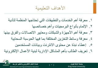 King Faisal University
‫فيصل‬ ‫الملك‬ ‫جامعة‬
Deanship of E-Learning and Distance Education
‫بعد‬ ‫عن‬ ‫والتعليم‬ ‫اإللكتروني‬ ‫التعلم‬ ‫عمادة‬ [ ]
‫التعليمية‬ ‫األهداف‬
.
‫الخدمات‬ ‫أهم‬ ‫معرفة‬ 1
‫المنظمة‬ ‫تحتاجها‬ ‫التي‬ ‫والتطبيقات‬
‫لت‬
‫أدية‬
.
‫خصائصها‬ ‫وأهم‬ ‫البرمجيات‬ ‫بأنواع‬ ‫اإللمام‬ 2
.
‫ب‬ ‫والفرق‬ ‫االتصاالت‬ ‫ومعايير‬ ‫والشبكات‬ ‫األجهزة‬ ‫أهم‬ ‫معرفة‬ 3
‫ينها‬
.
‫الس‬ ‫الحوسبة‬ ‫فيها‬ ‫بما‬ ‫المختلفة‬ ‫التخزين‬ ‫وسائط‬ ‫معرفة‬ 4
‫حابية‬
.5
‫المستخدمين‬ ‫وبيانات‬ ‫االنترنت‬ ‫محتوى‬ ‫عن‬ ‫نبذة‬ ‫إعطاء‬
.
‫اإللك‬ ‫األعمال‬ ‫لبنية‬ ‫اإلدارية‬ ‫المشاكل‬ ‫بأهم‬ ‫الطالب‬ ‫تعريف‬ 6
‫ترونية‬
3
 