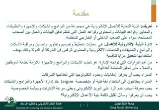 King Faisal University
‫فيصل‬ ‫الملك‬ ‫جامعة‬
Deanship of E-Learning and Distance Education
‫بعد‬ ‫عن‬ ‫والتعليم‬ ‫اإللكتروني‬ ‫التعلم‬ ‫عمادة‬ [ ]
‫مقدمة‬
•
‫تعريف‬
:
‫البنية‬
‫هي‬ ‫اإللكترونية‬ ‫لألعمال‬ ‫التحتية‬
‫والشبكات‬ ‫البرامج‬ ‫من‬ ‫مجموعة‬
‫والت‬ ‫واألجهزة‬
‫طبيقات‬
‫وقواعد‬ ‫والمعايير‬
‫البيانات‬
‫وقواعد‬ ‫والمحتوى‬
‫البيانات‬ ‫تدفق‬ ‫تنظم‬ ‫التي‬ ‫العمل‬
‫أ‬ ‫بين‬ ‫والعمل‬
‫صحاب‬
،‫المصلحة‬
‫الداخلي‬ ‫الصعيد‬ ‫على‬ ‫سواء‬
‫للمنظمة‬ ‫الخارجي‬ ‫أو‬
.
•
‫إدارة‬
‫اإللكترونية‬ ‫البنية‬
‫لألعمال‬
:
‫عمليات‬ ‫هي‬
‫ال‬ ‫ومراقبة‬ ‫وتحسين‬ ‫وتطوير‬ ‫وتصميم‬ ‫تخطيط‬
‫شبكات‬
‫والمحتوى‬ ‫االلكترونية‬ ‫والخدمات‬ ‫والتطبيقات‬ ‫والبرامج‬
‫الرقمى‬
‫فى‬
‫ب‬ ‫وذلك‬ ‫الدولة‬ ‫أو‬ ‫الشركة‬
‫هدف‬
‫تنافسية‬ ‫مزايا‬ ‫لتحقيق‬ ‫استخدامها‬
.
•
‫الموظفي‬ ‫لخدمة‬ ‫الالزمة‬ ‫واألجهزة‬ ‫والبرامج‬ ‫الشبكات‬ ‫تحديد‬ ‫هو‬ ‫اإلدارة‬ ‫تواجه‬ ‫التي‬ ‫القرارات‬ ‫أهم‬ ‫من‬
‫ن‬
‫أهدافها؟‬ ‫المنظمة‬ ‫تحقق‬ ‫حتى‬ ‫والعمالء‬
•
‫الشركات‬ ‫تحتاجها‬ ‫التي‬ ‫التكنولوجيا‬ ‫وحدود‬ ‫إمكانيات‬ ‫يعرفوا‬ ‫أن‬ ‫يجب‬ ‫المدراء‬
•
‫متخصصة‬ ‫أو‬ ‫فنية‬ ‫لغة‬ ‫استخدام‬ ‫الى‬ ‫يحتاجون‬ ‫المدراء‬
Jargon
‫والشبكات‬ ‫والبرامج‬ ‫األجهزة‬ ‫إدارة‬ ‫عند‬
•
‫الخصو‬ ‫وسياسة‬ ‫االنترنت‬ ‫سرعة‬ ‫وبطئ‬ ‫اإللكتروني‬ ‫البريد‬ ‫على‬ ‫الرد‬ ‫عدم‬ ‫أسباب‬ ‫معرفة‬ ‫يجب‬
‫صية‬
•
‫يعرفوا‬ ‫أن‬ ‫يجب‬
‫تكلفة‬ ‫تقليل‬ ‫وسائل‬
‫األعمال‬ ‫بنية‬
‫اإللكترونية؟‬
4
 
