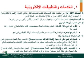 King Faisal University
‫فيصل‬ ‫الملك‬ ‫جامعة‬
Deanship of E-Learning and Distance Education
‫بعد‬ ‫عن‬ ‫والتعليم‬ ‫اإللكتروني‬ ‫التعلم‬ ‫عمادة‬ [ ]
1
.
‫الخدمات‬
‫والتطبيقات‬
‫االلكترونية‬

‫االلكترونية‬ ‫الخدمات‬
:
‫التجارة‬ ‫في‬ ً‫ا‬‫إلكتروني‬ ‫الخدمات‬ ‫لتقديم‬ ‫المعلومات‬ ‫تنقية‬ ‫استخدام‬ ‫هي‬
(
‫الت‬
‫االلكترونية‬ ‫جارة‬
)
‫الحكومة‬ ‫أو‬
(
‫اإللكتروني‬ ‫التعليم‬ ‫مثل‬
)
‫للربح‬ ‫الهادفة‬ ‫غير‬ ‫المنظمات‬ ‫قطاع‬ ‫أو‬

‫التوصيل‬ ‫قنوات‬
:
‫والتلفاز‬ ‫االتصال‬ ‫ومراكز‬ ‫والجوال‬ ‫االنترنت‬ ‫شبكة‬ ‫تشمل‬
‫والجى‬
‫بى‬
‫وغيره‬ ‫إس‬
‫ا‬

‫بين‬ ‫يفاضلوا‬ ‫أن‬ ‫المدراء‬ ‫على‬
:

‫الشركة‬ ‫داخل‬ ‫البرامج‬ ‫تطوير‬
:
‫و‬ ‫لخبرة‬ ‫وتحتاج‬ ‫مكلفة‬ ‫لكنها‬ ،‫ومخصصة‬ ‫أفضل‬ ‫وظائف‬ ‫تعطى‬
‫وقت‬
‫لتطويرها‬

‫شرائها‬ ‫أو‬
‫جاهزه‬
:
‫البرنامج‬ ‫في‬ ‫التقنية‬ ‫شركة‬ ‫تحكم‬ ،‫تنزيلها‬ ‫سرعة‬ ،‫لسنوات‬ ‫اختبارها‬ ‫تم‬

‫على‬
‫بين‬ ‫يفاضلوا‬ ‫أن‬ ‫المدراء‬
:

‫جهاز‬ ‫كل‬ ‫على‬ ‫البرنامج‬ ‫تحميل‬
(
‫للند‬ ‫الند‬ ‫شبكة‬
(Peer-to-peer
:
‫نفس‬ ‫في‬ ‫وخادم‬ ‫كعميل‬ ‫يعمل‬ ‫الحاسب‬
‫الوقت‬
(
‫برنامج‬ ‫مثل‬
‫سكايبى‬
)
،
‫والمس‬ ،‫التكاليف‬ ‫وقليل‬ ‫المستخدمين‬ ‫من‬ ‫صغير‬ ‫لعدد‬ ‫مناسب‬
‫يتحكم‬ ‫تخدم‬
‫اآلخرين‬ ‫مع‬ ‫موارده‬ ‫ويشارك‬ ،‫الموارد‬ ‫في‬

‫له‬ ‫خادم‬ ‫تخصيص‬ ‫أو‬
(
‫والعميل‬ ‫الخادم‬ ‫شبكة‬
Client-server
)
:
‫والخادم‬ ‫الخدمة‬ ‫يطلب‬ ‫العميل‬
‫يقدمها‬
(
‫نظام‬ ‫على‬ ‫الدخول‬ ‫مثل‬
‫البانر‬
)
،‫أفضل‬ ‫المعلومات‬ ‫وأمن‬ ‫للبيانات‬ ‫مركزية‬ ‫بإدارة‬ ‫ويتميز‬
6
 