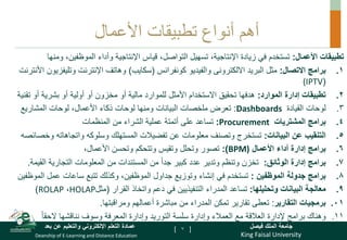 King Faisal University
‫فيصل‬ ‫الملك‬ ‫جامعة‬
Deanship of E-Learning and Distance Education
‫بعد‬ ‫عن‬ ‫والتعليم‬ ‫اإللكتروني‬ ‫التعلم‬ ‫عمادة‬ [ ]
‫األعمال‬ ‫تطبيقات‬ ‫أنواع‬ ‫أهم‬
‫تطبيقات‬
‫األعمال‬
:
‫وأداء‬ ‫اإلنتاجية‬ ‫قياس‬ ،‫التواصل‬ ‫تسهيل‬ ،‫اإلنتاجية‬ ‫زيادة‬ ‫في‬ ‫تستخدم‬
‫ومن‬ ،‫الموظفين‬
‫ها‬
.
‫االتصال‬ ‫برامج‬ 1
:
‫البريد‬ ‫مثل‬
‫االلكترونى‬
‫والفيديو‬
‫كونفرانس‬
(
‫سكايب‬
)
‫وتليف‬ ‫اإلنترنت‬ ‫وهاتف‬
‫األنترنت‬ ‫زيون‬
(
(IPTV
.
‫الموارد‬ ‫إدارة‬ ‫تطبيقات‬ 2
:
‫ت‬ ‫أو‬ ‫بشرية‬ ‫أو‬ ‫أولية‬ ‫أو‬ ‫مخزون‬ ‫أو‬ ‫مالية‬ ‫للموارد‬ ‫األمثل‬ ‫االستخدام‬ ‫تحقيق‬ ‫هدفها‬
‫قنية‬
.
‫القيادة‬ ‫لوحات‬ 3
Dashboards
:
‫البيانات‬ ‫ملخصات‬ ‫تعرض‬
‫المشاريع‬ ‫لوحات‬ ،‫األعمال‬ ‫ذكاء‬ ‫لوحات‬ ‫ومنها‬
.
‫برامج‬ 4
‫المشتريات‬
Procurement
:
‫تساعد‬
‫على‬
‫أتمتة‬
‫من‬ ‫الشراء‬ ‫عملية‬
‫المنظمات‬
.
‫التنقيب‬ 5
‫عن‬
‫البيانات‬
:
‫و‬ ‫واتجاهاته‬ ‫وسلوكه‬ ‫المستهلك‬ ‫تفضيالت‬ ‫عن‬ ‫معلومات‬ ‫وتصنف‬ ‫تستخرج‬
‫خصائصه‬
.
‫األعمال‬ ‫أداء‬ ‫إدارة‬ ‫برامج‬ 6
(
BPM
:)
،‫األعمال‬ ‫وتحسن‬ ‫وتتحكم‬ ‫وتقيس‬ ‫وتحلل‬ ‫تصور‬
.
‫الوثائق‬ ‫إدارة‬ ‫برامج‬ 7
:
‫من‬ ً‫ا‬‫جد‬ ‫كبير‬ ‫عدد‬ ‫وتدير‬ ‫وتنظم‬ ‫تخزن‬
‫المستندات‬
‫من‬
‫التجارية‬ ‫المعلومات‬
‫الق‬
‫يمة‬
.
.
‫جدولة‬ ‫برامج‬ 8
‫الموظفين‬
:
‫إنشاء‬ ‫في‬ ‫تستخدم‬
‫عمل‬ ‫ساعات‬ ‫تتبع‬ ‫وكذلك‬ ،‫الموظفين‬ ‫جداول‬ ‫وتوزيع‬
‫ال‬
‫موظفين‬
.
‫وتحليلها‬ ‫البيانات‬ ‫معالجة‬ 9
:
‫القرار‬ ‫واتخاذ‬ ‫دعم‬ ‫في‬ ‫التنفيذيين‬ ‫المدراء‬ ‫تساعد‬
(
‫مثل‬
HOLAP
،
ROLAP
)
.
‫التقارير‬ ‫برمجيات‬ 01
:
‫ومراقبتها‬ ‫أعمالهم‬ ‫مباشرة‬ ‫من‬ ‫المدراء‬ ‫تمكن‬ ‫تقارير‬ ‫تعطى‬
.
.
ً‫ا‬‫الحق‬ ‫نناقشها‬ ‫وسوف‬ ‫المعرفة‬ ‫وإدارة‬ ‫التوريد‬ ‫سلسة‬ ‫وإدارة‬ ‫العمالء‬ ‫مع‬ ‫العالقة‬ ‫إلدارة‬ ‫برامج‬ ‫وهناك‬ 11
7
 