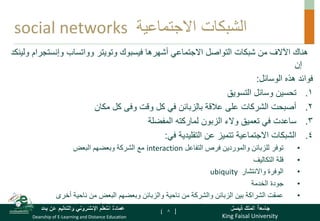 King Faisal University
‫فيصل‬ ‫الملك‬ ‫جامعة‬
Deanship of E-Learning and Distance Education
‫بعد‬ ‫عن‬ ‫والتعليم‬ ‫اإللكتروني‬ ‫التعلم‬ ‫عمادة‬ [ ]
‫االجتماعية‬ ‫الشبكات‬
social networks
‫فيسبوك‬ ‫أشهرها‬ ‫االجتماعي‬ ‫التواصل‬ ‫شبكات‬ ‫من‬ ‫اآلالف‬ ‫هناك‬
‫وتويتر‬
‫وواتساب‬
‫وإنستجر‬
‫ام‬
‫ولينكد‬
‫إن‬
‫الوسائل‬ ‫هذه‬ ‫فوائد‬
:
.
‫التسويق‬ ‫وسائل‬ ‫تحسين‬ 1
.
‫مكان‬ ‫كل‬ ‫وفى‬ ‫وقت‬ ‫كل‬ ‫في‬ ‫بالزبائن‬ ‫عالقة‬ ‫على‬ ‫الشركات‬ ‫أصبحت‬ 2
.
‫المفضلة‬ ‫لماركته‬ ‫الزبون‬ ‫والء‬ ‫تعميق‬ ‫في‬ ‫ساعدت‬ 3
.
‫في‬ ‫التقليدية‬ ‫عن‬ ‫تتميز‬ ‫االجتماعية‬ ‫الشبكات‬ 4
:
•
‫التفاعل‬ ‫فرص‬ ‫والموردين‬ ‫للزبائن‬ ‫توفر‬
interaction
‫البعض‬ ‫وبعضهم‬ ‫الشركة‬ ‫مع‬
•
‫التكاليف‬ ‫قلة‬
•
‫واالنتشار‬ ‫الوفرة‬
ubiquity
•
‫الخدمة‬ ‫جودة‬
•
‫أخرى‬ ‫ناحية‬ ‫من‬ ‫البعض‬ ‫وبعضهم‬ ‫والزبائن‬ ‫ناحية‬ ‫من‬ ‫والشركة‬ ‫الزبائن‬ ‫بين‬ ‫الشراكة‬ ‫عمقت‬
•
‫باسم‬ ‫يعرف‬ ‫ما‬ ‫ولدت‬
«
‫الشخصنة‬
customization
‫حسب‬ ‫الخدمة‬ ‫أو‬ ‫السلعة‬ ‫إنتاج‬ ‫وهى‬
‫إ‬
‫حتياجات‬
‫الزبون‬ 8
 