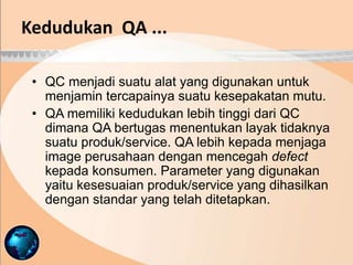• QC menjadi suatu alat yang digunakan untuk
menjamin tercapainya suatu kesepakatan mutu.
• QA memiliki kedudukan lebih tinggi dari QC
dimana QA bertugas menentukan layak tidaknya
suatu produk/service. QA lebih kepada menjaga
image perusahaan dengan mencegah defect
kepada konsumen. Parameter yang digunakan
yaitu kesesuaian produk/service yang dihasilkan
dengan standar yang telah ditetapkan.
Kedudukan QA ...
 