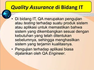 Quality Assurance di Bidang IT
• Di bidang IT, QA merupakan pengujian
atau testing terhadap suatu produk sistem
atau aplikasi untuk memastikan bahwa
sistem yang dikembangkan sesuai dengan
kebutuhan yang telah ditentukan
sebelumnya, sehingga menghasilkan
sistem yang terjamin kualitasnya.
• Pengujian terhadap aplikasi biasa
dijalankan oleh QA Engineer.
 