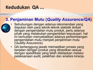 3. Penjaminan Mutu (Quality Assurance/QA)
• Sehubungan dengan adanya rekomendasi yang
diajukan oleh para teknik-teknik statistik terkait
dengan pengendalian mutu produk, perlu adanya
pihak yang melakukan pengambilan keputusan. hal
ini kemudian menyebabkan adanya perkembangan
pengendalian mutu menjadi penjaminan mutu
(Quality Assurance).
• QA bertanggung jawab memastikan proses yang
berjalan dengan produk yang dihasilkan sesuai
dengan spesifikasi yang telah ditetapkan melalui
pelaksanaan audit, pelatihan dan analisis kinerja.
Kedudukan QA ...
 