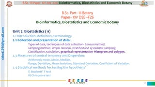 skhot1976@gmail.com B.Sc.-III Paper- XIV (DSE –F26) Bioinformatics, Biostatistics and Economic Botany
Dr. S. S. KHOT 2
B.Sc. Part- III Botany
Paper- XIV DSE –F26
Bioinformatics, Biostatistics and Economic Botany
Unit 2: Biostatistics (11)
2.2 Collection and presentation of data:
Types of data, techniques of data collection- Census method,
sampling method- simple random, stratified and systematic sampling.
Classification, tabulation, graphical representation- Histogram and polygon.
 