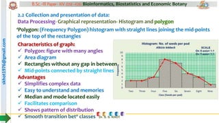 skhot1976@gmail.com B.Sc.-III Paper- XIV (DSE –F26) Bioinformatics, Biostatistics and Economic Botany
Dr. S. S. KHOT
2.2 Collection and presentation of data:
Data Processing- Graphical representation- Histogram and polygon
‘Polygon: (Frequency Polygon) histogram with straight lines joining the mid-points
of the top of the rectangles
Characteristics of graph:
 Polygon: figure with many angles
 Area diagram
 Rectangles without any gap in between
 Mid-points connected by straight lines
Advantages
 Simplifies complex data
 Easy to understand and memories
 Median and mode located easily
 Facilitates comparison
 Shows pattern of distribution
 Smooth transition betn classes
 