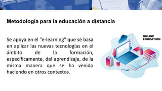 Se apoya en el "e-learning" que se basa
en aplicar las nuevas tecnologías en el
ámbito de la formación,
específicamente, del aprendizaje, de la
misma manera que se ha venido
haciendo en otros contextos.
Metodología para la educación a distancia
 
