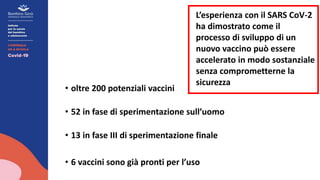• oltre 200 potenziali vaccini
• 52 in fase di sperimentazione sull’uomo
• 13 in fase III di sperimentazione finale
• 6 vaccini sono già pronti per l’uso
L’esperienza con il SARS CoV-2
ha dimostrato come il
processo di sviluppo di un
nuovo vaccino può essere
accelerato in modo sostanziale
senza comprometterne la
sicurezza
 
