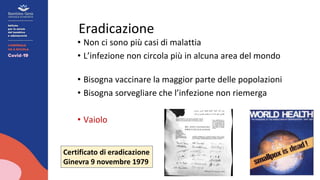 Eradicazione
• Non ci sono più casi di malattia
• L’infezione non circola più in alcuna area del mondo
• Bisogna vaccinare la maggior parte delle popolazioni
• Bisogna sorvegliare che l’infezione non riemerga
• Vaiolo
Certificato di eradicazione
Ginevra 9 novembre 1979
 