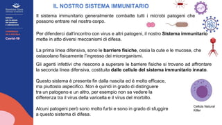 Il sistema immunitario generalmente combatte tutti i microbi patogeni che
possono entrare nel nostro corpo.
IL NOSTRO SISTEMA IMMUNITARIO
Gli agenti infettivi che riescono a superare le barriere fisiche si trovano ad affrontare
la seconda linea difensiva, costituita dalle cellule del sistema immunitario innato.
Questo sistema è presente fin dalla nascita ed è molto efficace,
ma piuttosto aspecifico. Non è quindi in grado di distinguere
tra un patogeno e un altro, per esempio non sa vedere la
differenza tra il virus della varicella e il virus del morbillo.
Alcuni patogeni però sono molto furbi e sono in grado di sfuggire
a questo sistema di difesa.
Cellula Natural
Killer
Per difenderci dall’incontro con virus e altri patogeni, il nostro Sistema immunitario
mette in atto diversi meccanismi di difesa.
La prima linea difensiva, sono le barriere fisiche, ossia la cute e le mucose, che
ostacolano fisicamente l’ingresso dei microrganismi.
 