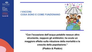“Con l’eccezione dell’acqua potabile nessun altro
strumento, neppure gli antibiotici, ha avuto un
maggiore effetto sulla riduzione della mortalità e la
crescita della popolazione.”
(Plotkin & Plotkin)
I VACCINI:
COSA SONO E COME FUNZIONANO
 