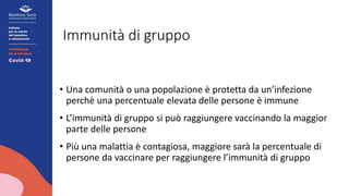 Immunità di gruppo
• Una comunità o una popolazione è protetta da un’infezione
perchè una percentuale elevata delle persone è immune
• L’immunità di gruppo si può raggiungere vaccinando la maggior
parte delle persone
• Più una malattia è contagiosa, maggiore sarà la percentuale di
persone da vaccinare per raggiungere l’immunità di gruppo
 