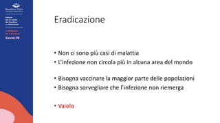 Eradicazione
• Non ci sono più casi di malattia
• L’infezione non circola più in alcuna area del mondo
• Bisogna vaccinare la maggior parte delle popolazioni
• Bisogna sorvegliare che l’infezione non riemerga
• Vaiolo
 
