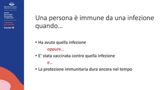 Una persona è immune da una infezione
quando…
• Ha avuto quella infezione
oppure…
• E’ stata vaccinata contro quella infezione
e…
• La protezione immunitaria dura ancora nel tempo
 