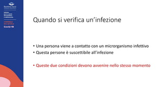 Quando si verifica un’infezione
• Una persona viene a contatto con un microrganismo infettivo
• Questa persone è suscettibile all’infezione
• Queste due condizioni devono avvenire nello stesso momento
 