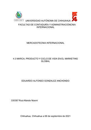 UNIVERSIDAD AUTÓNOMA DE CHIHUAHUA
FACULTAD DE CONTADURÍA Y ADMINISTRACIÓNCNIA
INTERNACIONAL
MERCADOTECNIA INTERNACIONAL
4.3 MARCA, PRODUCTO Y CICLO DE VIDA EN EL MARKETING
GLOBAL
EDUARDO ALFONSO GONZALEZ ANCHONDO
330387 RuizAllande Noemi
Chihuahua, Chihuahua a 06 de septiembre de 2021
 