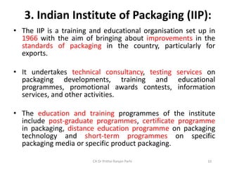 3. Indian Institute of Packaging (IIP):
• The IIP is a training and educational organisation set up in
1966 with the aim of bringing about improvements in the
standards of packaging in the country, particularly for
exports.
• It undertakes technical consultancy, testing services on
packaging developments, training and educational
programmes, promotional awards contests, information
services, and other activities.
• The education and training programmes of the institute
include post-graduate programmes, certificate programme
in packaging, distance education programme on packaging
technology and short-term programmes on specific
packaging media or specific product packaging.
CA Dr Prithvi Ranjan Parhi 10
 