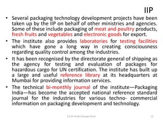 IIP
• Several packaging technology development projects have been
taken up by the IIP on behalf of other ministries and agencies.
Some of these include packaging of meat and poultry products,
fresh fruits and vegetables and electronic goods for export.
• The institute also provides laboratories for testing facilities
which have gone a long way in creating consciousness
regarding quality control among the industries.
• It has been recognised by the directorate general of shipping as
the agency for testing and evaluation of packages for
hazardous cargo for UN certification. The institute has built up
a large and useful reference library at its headquarters at
Mumbai for providing information services.
• The technical bi-monthly journal of the institute—Packaging
India—has become the accepted national reference standard
journal for the industries for various techno- commercial
information on packaging development and technology.
CA Dr Prithvi Ranjan Parhi 12
 