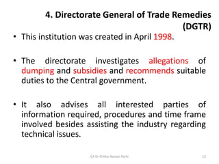 4. Directorate General of Trade Remedies
(DGTR)
• This institution was created in April 1998.
• The directorate investigates allegations of
dumping and subsidies and recommends suitable
duties to the Central government.
• It also advises all interested parties of
information required, procedures and time frame
involved besides assisting the industry regarding
technical issues.
CA Dr Prithvi Ranjan Parhi 13
 