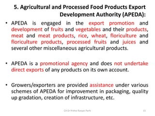 5. Agricultural and Processed Food Products Export
Development Authority (APEDA):
• APEDA is engaged in the export promotion and
development of fruits and vegetables and their products,
meat and meat products, rice, wheat, floriculture and
floriculture products, processed fruits and juices and
several other miscellaneous agricultural products.
• APEDA is a promotional agency and does not undertake
direct exports of any products on its own account.
• Growers/exporters are provided assistance under various
schemes of APEDA for improvement in packaging, quality
up gradation, creation of infrastructure, etc.
CA Dr Prithvi Ranjan Parhi 15
 