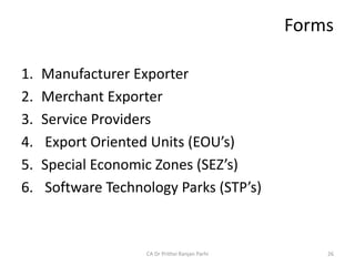 Forms
1. Manufacturer Exporter
2. Merchant Exporter
3. Service Providers
4. Export Oriented Units (EOU’s)
5. Special Economic Zones (SEZ’s)
6. Software Technology Parks (STP’s)
CA Dr Prithvi Ranjan Parhi 26
 