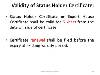Validity of Status Holder Certificate:
• Status Holder Certificate or Export House
Certificate shall be valid for 5 Years from the
date of issue of certificate.
• Certificate renewal shall be filed before the
expiry of existing validity period.
CA Dr Prithvi Ranjan Parhi 28
 