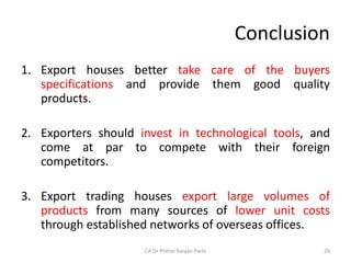Conclusion
1. Export houses better take care of the buyers
specifications and provide them good quality
products.
2. Exporters should invest in technological tools, and
come at par to compete with their foreign
competitors.
3. Export trading houses export large volumes of
products from many sources of lower unit costs
through established networks of overseas offices.
CA Dr Prithvi Ranjan Parhi 29
 