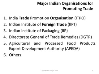 Major Indian Organisations for
Promoting Trade
1. India Trade Promotion Organisation (ITPO)
2. Indian Institute of Foreign Trade (IIFT)
3. Indian Institute of Packaging (IIP)
4. Directorate General of Trade Remedies (DGTR)
5. Agricultural and Processed Food Products
Export Development Authority (APEDA)
6. Others
CA Dr Prithvi Ranjan Parhi 3
 