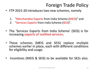 Foreign Trade Policy
• FTP 2015-20 introduces two new schemes, namely
1. "Merchandise Exports from India Scheme (MEIS)" and
2. "Services Exports from India Scheme (SEIS)".
• The 'Services Exports from India Scheme' (SEIS) is for
increasing exports of notified services.
• These schemes (MEIS and SEIS) replace multiple
schemes earlier in place, each with different conditions
for eligibility and usage.
• Incentives (MEIS & SEIS) to be available for SEZs also.
CA Dr Prithvi Ranjan Parhi 31
 