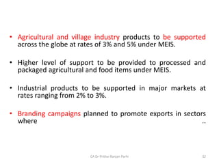 • Agricultural and village industry products to be supported
across the globe at rates of 3% and 5% under MEIS.
• Higher level of support to be provided to processed and
packaged agricultural and food items under MEIS.
• Industrial products to be supported in major markets at
rates ranging from 2% to 3%.
• Branding campaigns planned to promote exports in sectors
where ..
CA Dr Prithvi Ranjan Parhi 32
 