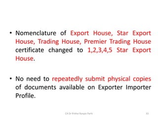 • Nomenclature of Export House, Star Export
House, Trading House, Premier Trading House
certificate changed to 1,2,3,4,5 Star Export
House.
• No need to repeatedly submit physical copies
of documents available on Exporter Importer
Profile.
CA Dr Prithvi Ranjan Parhi 33
 