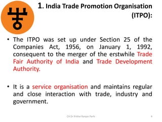 1. India Trade Promotion Organisation
(ITPO):
• The ITPO was set up under Section 25 of the
Companies Act, 1956, on January 1, 1992,
consequent to the merger of the erstwhile Trade
Fair Authority of India and Trade Development
Authority.
• It is a service organisation and maintains regular
and close interaction with trade, industry and
government.
CA Dr Prithvi Ranjan Parhi 4
 