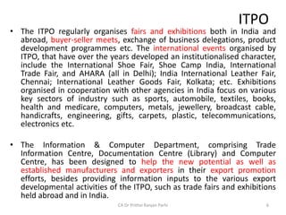 ITPO
• The ITPO regularly organises fairs and exhibitions both in India and
abroad, buyer-seller meets, exchange of business delegations, product
development programmes etc. The international events organised by
ITPO, that have over the years developed an institutionalised character,
include the International Shoe Fair, Shoe Camp India, International
Trade Fair, and AHARA (all in Delhi); India International Leather Fair,
Chennai; International Leather Goods Fair, Kolkata; etc. Exhibitions
organised in cooperation with other agencies in India focus on various
key sectors of industry such as sports, automobile, textiles, books,
health and medicare, computers, metals, jewellery, broadcast cable,
handicrafts, engineering, gifts, carpets, plastic, telecommunications,
electronics etc.
• The Information & Computer Department, comprising Trade
Information Centre, Documentation Centre (Library) and Computer
Centre, has been designed to help the new potential as well as
established manufacturers and exporters in their export promotion
efforts, besides providing information inputs to the various export
developmental activities of the ITPO, such as trade fairs and exhibitions
held abroad and in India.
CA Dr Prithvi Ranjan Parhi 6
 