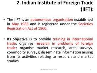 2. Indian Institute of Foreign Trade
(IIFT):
• The IIFT is an autonomous organisation established
in May 1983 and is registered under the Societies
Registration Act of 1860.
• Its objective is to provide training in international
trade; organise research in problems of foreign
trade; organise market research, area surveys,
commodity surveys; disseminate information arising
from its activities relating to research and market
studies.
CA Dr Prithvi Ranjan Parhi 7
 