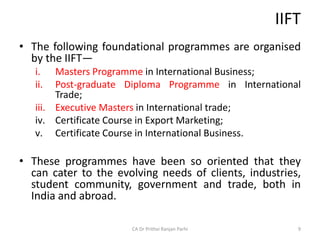 IIFT
• The following foundational programmes are organised
by the IIFT—
i. Masters Programme in International Business;
ii. Post-graduate Diploma Programme in International
Trade;
iii. Executive Masters in International trade;
iv. Certificate Course in Export Marketing;
v. Certificate Course in International Business.
• These programmes have been so oriented that they
can cater to the evolving needs of clients, industries,
student community, government and trade, both in
India and abroad.
CA Dr Prithvi Ranjan Parhi 9
 