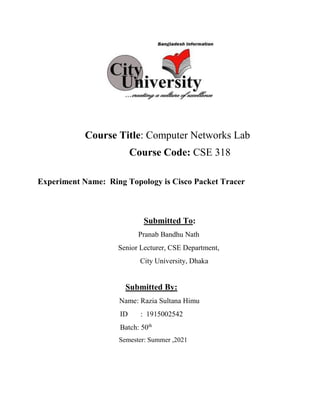 Course Title: Computer Networks Lab
Course Code: CSE 318
Experiment Name: Ring Topology is Cisco Packet Tracer
Submitted To:
Pranab Bandhu Nath
Senior Lecturer, CSE Department,
City University, Dhaka
Submitted By:
Name: Razia Sultana Himu
ID : 1915002542
Batch: 50th
Semester: Summer ,2021
 