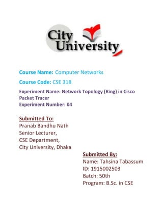 Course Name: Computer Networks
Course Code: CSE 318
Experiment Name: Network Topology (Ring) in Cisco
Packet Tracer
Experiment Number: 04
Submitted To:
Pranab Bandhu Nath
Senior Lecturer,
CSE Department,
City University, Dhaka
Submitted By:
Name: Tahsina Tabassum
ID: 1915002503
Batch: 50th
Program: B.Sc. in CSE
 