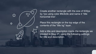Create another rectangle with the size of 630px
by 1px using color #9c9c9c and name it “title
horizontal line“.
Place this rectangle on the top edge of the
contents of the “title bg” layer.
Add a title and description inside the rectangle we
created in Step 21, using the following settings
for title and description.
 