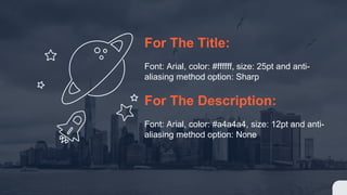 For The Title:
Font: Arial, color: #ffffff, size: 25pt and anti-
aliasing method option: Sharp
For The Description:
Font: Arial, color: #a4a4a4, size: 12pt and anti-
aliasing method option: None
 