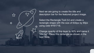 Next we are going to create the title and
description bar for the featured project image.
Select the Rectangle Tool (U) and create a
rectangle shape with the size of 630px by 90px
using color #161718.
Change opacity of this layer to 90% and name it
“title bg“. Place this rectangle as shown in the
next Slide.
 