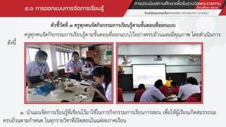 ๔.๑ การออกแบบการจัดการเรียนรู้
ตัวชี้วัดที่ ๓ ครูทุกคนจัดกิจกรรมการเรียนรู้ตามขั้นตอนที่ออกแบบ
ครูทุกคนจัดกิจกรรมการเรียนรู้ตามขั้นตอนที่ออกแบบไว้อย่างครบถ้วนและมีคุณภาพ โดยดาเนินการ
ดังนี้
๑. นาแผนจัดการเรียนรู้ที่เขียนไว้มาใช้ในการกิจกรรมการเรียนการสอน เพื่อให้ผู้เรียนเกิดสมรรถนะ
ครบถ้วนตามกาหนด ในทุกรายวิชาที่เปิดสอนในแต่ละภาคเรียน
 