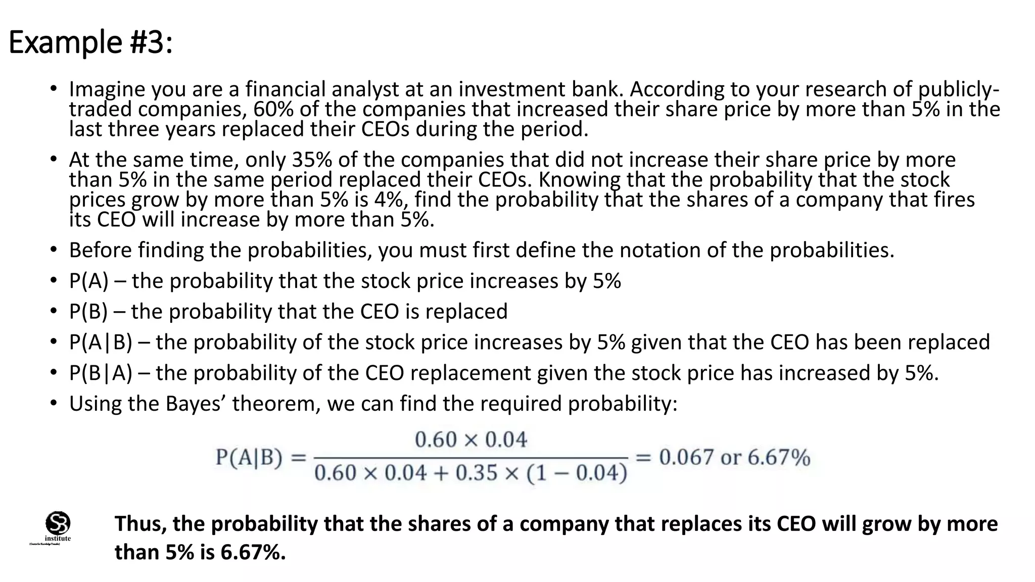 • Imagine you are a financial analyst at an investment bank. According to your research of publicly-
traded companies, 60% of the companies that increased their share price by more than 5% in the
last three years replaced their CEOs during the period.
• At the same time, only 35% of the companies that did not increase their share price by more
than 5% in the same period replaced their CEOs. Knowing that the probability that the stock
prices grow by more than 5% is 4%, find the probability that the shares of a company that fires
its CEO will increase by more than 5%.
• Before finding the probabilities, you must first define the notation of the probabilities.
• P(A) – the probability that the stock price increases by 5%
• P(B) – the probability that the CEO is replaced
• P(A|B) – the probability of the stock price increases by 5% given that the CEO has been replaced
• P(B|A) – the probability of the CEO replacement given the stock price has increased by 5%.
• Using the Bayes’ theorem, we can find the required probability:
Example #3:
Thus, the probability that the shares of a company that replaces its CEO will grow by more
than 5% is 6.67%.
(CentreforKnowledgeTransfer)
institute
 